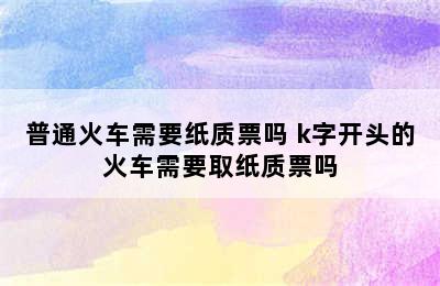 普通火车需要纸质票吗 k字开头的火车需要取纸质票吗